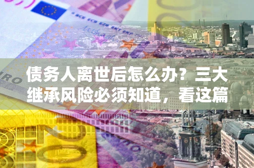 北京债务人离世后怎么办？三大继承风险必须知道，看这篇就够了