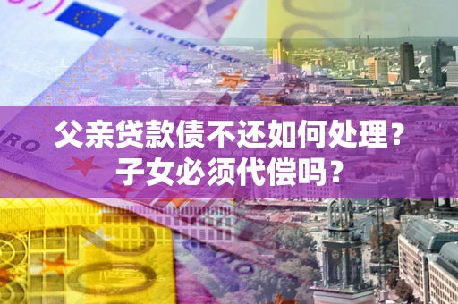 北京父亲贷款债不还如何处理？子女必须代偿吗？