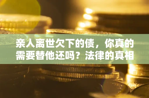 北京亲人离世欠下的债，你真的需要替他还吗？法律的真相或许与你想的不一样
